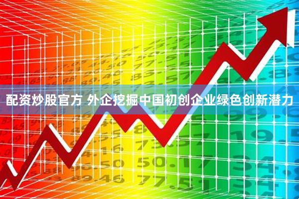 配资炒股官方 外企挖掘中国初创企业绿色创新潜力