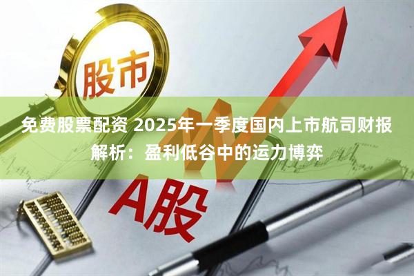 免费股票配资 2025年一季度国内上市航司财报解析：盈利低谷中的运力博弈