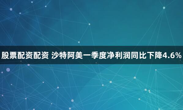 股票配资配资 沙特阿美一季度净利润同比下降4.6%