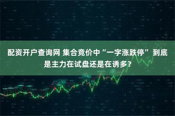 配资开户查询网 集合竞价中“一字涨跌停” 到底是主力在试盘还是在诱多？
