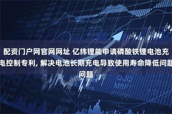 配资门户网官网网址 亿纬锂能申请磷酸铁锂电池充电控制专利, 解决电池长期充电导致使用寿命降低问题