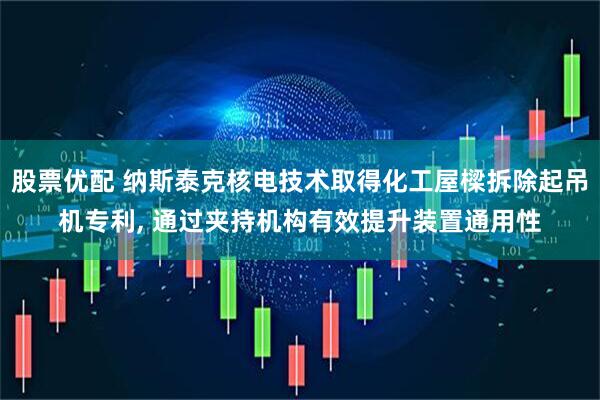 股票优配 纳斯泰克核电技术取得化工屋樑拆除起吊机专利, 通过夹持机构有效提升装置通用性