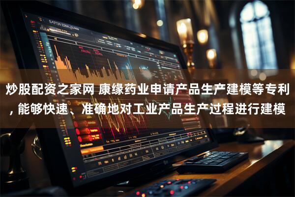 炒股配资之家网 康缘药业申请产品生产建模等专利, 能够快速、准确地对工业产品生产过程进行建模