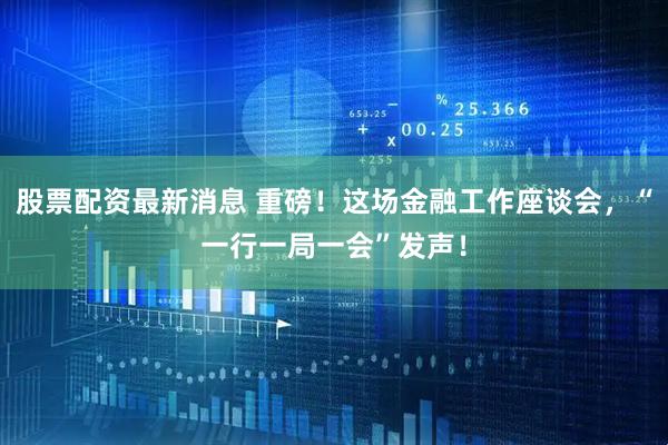 股票配资最新消息 重磅！这场金融工作座谈会，“一行一局一会”发声！