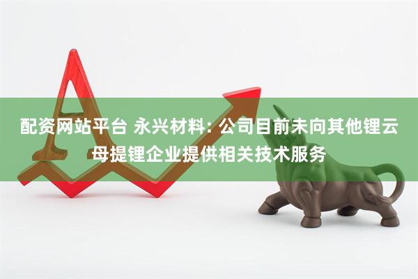 配资网站平台 永兴材料: 公司目前未向其他锂云母提锂企业提供相关技术服务