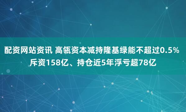 配资网站资讯 高瓴资本减持隆基绿能不超过0.5% 斥资158亿、持仓近5年浮亏超78亿