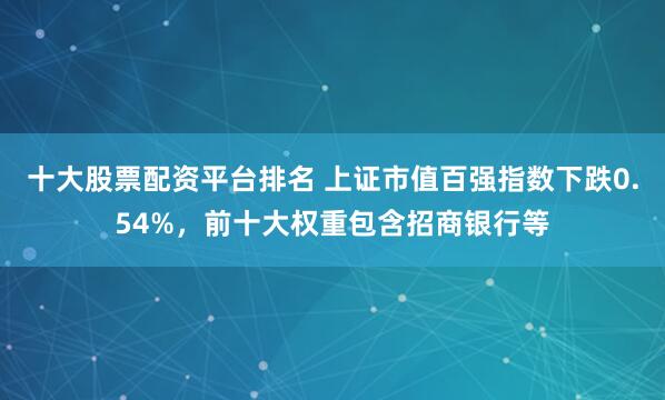 十大股票配资平台排名 上证市值百强指数下跌0.54%，前十大权重包含招商银行等