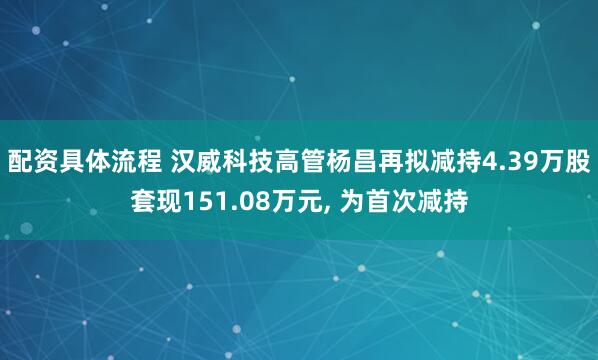 配资具体流程 汉威科技高管杨昌再拟减持4.39万股套现151.08万元, 为首次减持