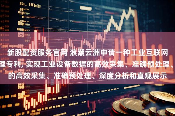 新股配资服务官网 浪潮云洲申请一种工业互联网设备数据智能分析处理专利, 实现工业设备数据的高效采集、准确预处理、深度分析和直观展示