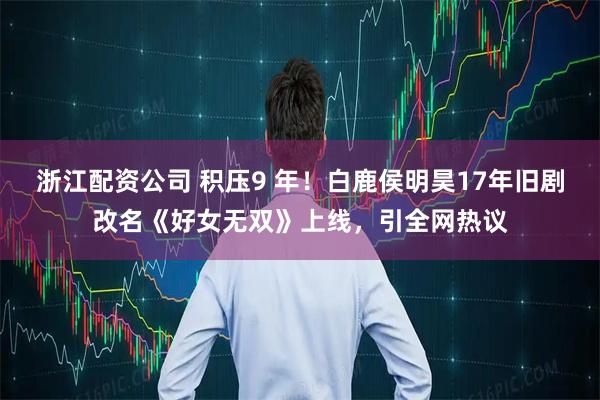 浙江配资公司 积压9 年！白鹿侯明昊17年旧剧改名《好女无双》上线，引全网热议