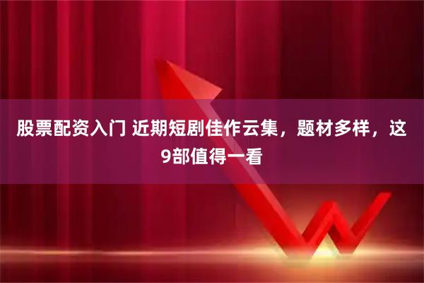 股票配资入门 近期短剧佳作云集，题材多样，这9部值得一看