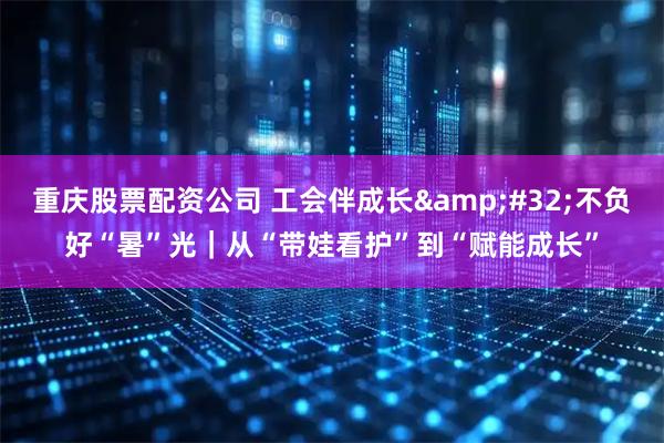 重庆股票配资公司 工会伴成长 不负好“暑”光｜从“带娃看护”到“赋能成长”