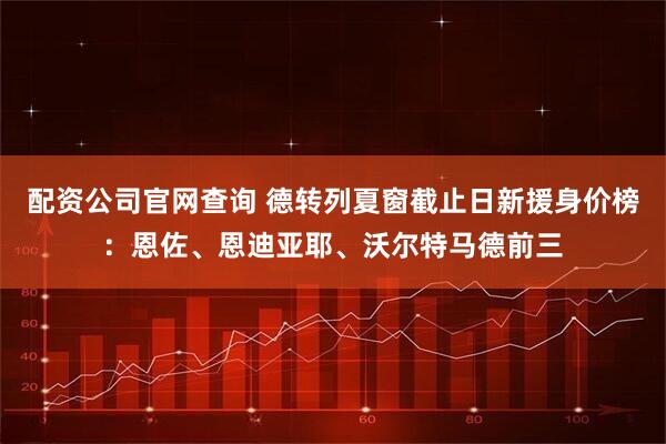 配资公司官网查询 德转列夏窗截止日新援身价榜：恩佐、恩迪亚耶、沃尔特马德前三
