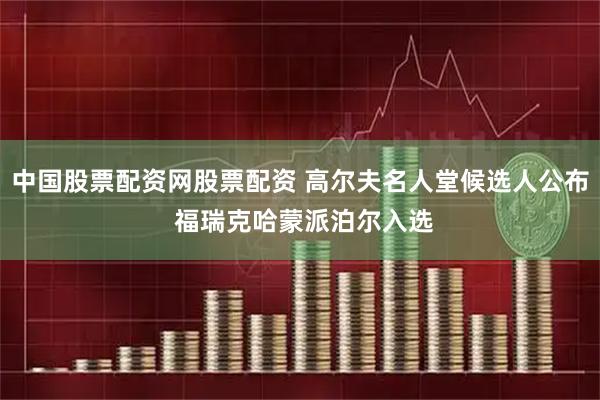 中国股票配资网股票配资 高尔夫名人堂候选人公布 福瑞克哈蒙派泊尔入选