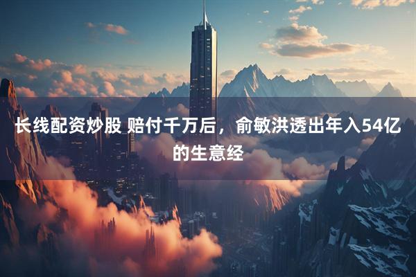 长线配资炒股 赔付千万后，俞敏洪透出年入54亿的生意经